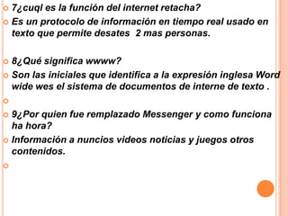 7¿cuql es la función del internet retacha?
 Es un protocolo de información en tiempo real usado en
texto que permite desates 2 mas personas.


8¿Qué significa wwww?
 Son las iniciales que identifica a la expresión inglesa Word
wide wes el sistema de documentos de interne de texto .




9¿Por quien fue remplazado Messenger y como funciona
ha hora?
 Información a nuncios videos noticias y juegos otros
contenidos.




 