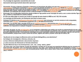 


13 ¿investige las siguientes característica de la web
A)conexión b)mensaje C)cliente d)servidor e)prosixy?










A)conexión: Acceso a Internet o Conexión a Internet es el mecanismo de enlace con que unacomputadora o red de
computadoras cuenta para conectarse a Internet, lo que les permite visualizar las páginas web desde un navegador y acceder a
otros servicios que ofrece esta red. Se puede acceder a internet desde una Conexión por línea conmutada, Banda anchafija (a
través de cable coaxial, cables de fibra óptica o cobre), WiFi, vía satélite, Banda Ancha Móvil y teléfonos celulares con tecnología
2G/3G/4G. Las empresas que otorgan acceso a Internet reciben el nombre de proveedores (ISP).
b)mensaje: Con los Mensajes Interactivos desde la Web de Tigo podrás enviar mensajes de texto a uno o varios móviles Tigo a la
vez, y recibir su respuesta en la misma ventana.
El valor que debe pagar el usuario que recibe el mensaje de texto desde la WEB es de $ 120, IVA incluido.
Los mensajes de bienvenida y de finalización del Chat no tienen costo.
C)cliente: El cliente es una aplicación informática o un computador que consume un servicio remoto en otro computador,
conocido como servidor, normalmente a través de una red de telecomunicaciones.
d)servidor: Un servidor web o servidor HTTP es un programa informático que procesa una aplicación del lado del
servidor realizando conexiones bidireccionales y/o unidireccionales y síncronas o asíncronas con el cliente generando o
cediendo una respuesta en cualquier lenguaje o Aplicación del lado del cliente.




e)prosixy: Un proxy, en una red informática, es un programa o dispositivo que realiza una acción en representación de otro, esto
es, si una hipotética máquina A solicita un recurso a una C, lo hará mediante una petición a B; C entonces no sabrá que la petición
procedió originalmente de A. Esta situación estratégica de punto intermedio suele ser aprovechada para soportar una serie de
funcionalidades: proporcionar caché, control de acceso, registro del tráfico, prohibir cierto tipo de tráfico, etc.











14¿discute con tus amigos la diferencia entre una fuente bibliográfica y una electrónica?
los trabajos de investigación, informes, artículos, etc.
se hace referencia habitualmente a documentos impresos
y a otros recursos de información en formato electrónico
15¿Qué diferencia hay en las terminaciones .com, .nex, .oereg, .edud y .glofe?
Un nuevo mes, una nueva internet. A partir de setiembre, navegar por la red será una experiencia distinta para los usuarios de
todo el mundo. Al popular .com y sus hermanos menores .org, .edu, y otra veintena de opciones, se empezarán a sumar más de
mil sufijos de cualquier palabra clave que uno pueda pensar, desde .taxi y .pizza, hasta .lovey .bank, pasando por .google, .futbol,
.gay y .catholic.

 