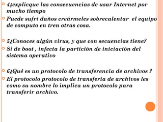4¿explicque las consecuencias de usar Internet por
mucho tiempo
 Puede sufrí daños creármeles sobrecalentar el equipo
de computo en tren otras cosa.


5¿Conoces algún virus, y que con secuencias tiene?
 Si de boot , infecta la partición de iniciación del
sistema operativo


6¿Qué es un protocolo de transferencia de archivos ?
 El protocolo protocolo de transfería de archivos les
como su nombre lo implica un protocolo para
transferir archivo.


 