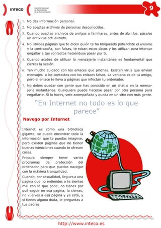 9
http://www.inteco.es
1.	 No des información personal.
2.	 No aceptes archivos de personas desconocidas.
3.	 Cuando aceptes archivos de amigos o familiares, antes de abrirlos, pásales
un antivirus actualizado.
4.	 No utilices páginas que te dicen quién te ha bloqueado pidiéndote el usuario
y la contraseña, son falsas, te roban estos datos y los utilizan para intentar
engañar a tus contactos haciéndose pasar por ti.
5.	 Cuando acabes de utilizar la mensajería instantánea es fundamental que
cierres la sesión.
6.	 Ten mucho cuidado con los enlaces que pinchas. Existen virus que envían
mensajes a los contactos con los enlaces falsos. La ventana es de tu amigo,
pero el enlace te lleva a páginas que infectan tu ordenador.
7.	 No debes quedar con gente que has conocido en un chat o en la mensa-
jería instantanea. Cualquiera puede hacerse pasar por otra persona para
engañarte. Si lo haces, vete acompañado y queda en un sitio con más gente.
“En Internet no todo es lo que
parece”
Navego por Internet
Internet es como una biblioteca
gigante, se puede encontrar toda la
información que te puedas imaginar,
pero existen páginas que no tienen
buenas intenciones cuando te ofrecen
cosas.
Procura siempre tener varios
programas de protección del
ordenador para que puedas navegar
con la máxima tranquilidad.
Cuando, por casualidad, llegues a una
pagina que no entiendes o te sientes
mal con lo que pone, no tienes por
qué seguir en esa pagina, la cierras,
no vuelves a esa página y ya está, y
si tienes alguna duda, le preguntas a
tus padres.
 