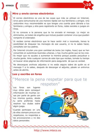 10
http://www.inteco.es
Miro y envío correo electrónico
El correo electrónico es una de las cosas que más se utilizan en Internet,
sirve para comunicarse de una manera rápida con tus familiares y amigos. Una
costumbre muy recomendable es que tengas una cuenta para dársela a tus
familiares y amigos y otra para registrarte en foros, redes sociales o juegos en
línea.
Si no conoces a la persona que te ha enviado el mensaje. Lo mejor es
eliminarlos, se tratan de engaños que incluso pueden contener virus que pueden
romperte el ordenador.
Si recibes correo electrónico que te hace sentir mal o incomodo, tienes la
posibilidad de bloquear los mensajes de ese usuario, si no lo sabes hacer,
consúltalo con tus padres.
Por Internet circulan una gran cantidad de bulos (en ingles, hoax) que se han
convertido en autenticas leyendas urbanas, y hay mucha gente que se los cree.
Es mejor que no ayudes a aumentar la mentira porque puedes perjudicar a
mucha gente. Ante cualquier correo de este tipo que recibas, tomate tu tiempo
en buscar otras páginas de información para asegurarte de que es verdad.
No descargues archivos adjuntos si no estás seguro sobre de quién es el
mensaje Y si lo sabes, después de descargar el adjunto, pásale un antivirus
antes de abrirlo.
Leo y escribo en foros
Los foros son lugares
muy útiles para conseguir
información de muchas co-
sas por parte de gente con
tus mismos gustos, desde
tu serie preferida hasta
resolver tus dudas sobre
algún juego.
Cuando participes en uno
de ellos siempre procura ser
respetuoso, no respondas a
las provocaciones y no des
datos personales
“Merece la pena respetar para que te
respeten”
 