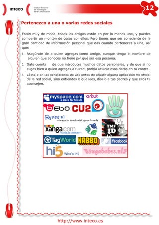 12
http://www.inteco.es
Pertenezco a una o varias redes sociales
Están muy de moda, todos los amigos están en por lo menos una, y puedes
compartir un montón de cosas con ellos. Pero tienes que ser consciente de la
gran cantidad de información personal que das cuando perteneces a una, así
que:
1.	 Asegúrate de a quien agregas como amigo, aunque tenga el nombre de
alguien que conoces no tiene por qué ser esa persona.
2.	 Date cuenta	 de que introduces muchos datos personales, y de que si no
eliges bien a quien agregas a tu red, podría utilizar esos datos en tu contra.
3.	 Léete bien las condiciones de uso antes de añadir alguna aplicación no oficial
de la red social, sino entiendes lo que lees, díselo a tus padres y que ellos te
aconsejen.
 