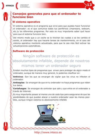 13
http://www.inteco.es
Consejos generales para que el ordenador te
funcione bien
El sistema operativo
El sistema operativo es el programa que sirve para que puedas hacer funcionar
el ordenador: es el que comunica todos tus periféricos (impresora, webcam,
etc.)y los diferentes programas. Por esto es muy importante saber qué hacer
para que el sistema funcione bien.
Del mismo modo que a un coche se le hinchan las ruedas o se les cambia el
aceite, al ordenador hay que hacerle tareas de mantenimiento, en el caso del
sistema operativo mantenlo actualizado, para que te sea más fácil activar las
actualizaciones automáticas.
Software de protección
Existen muchos tipos de programas que sirven para proteger de algún modo el
ordenador, aunque de manera muy general, lo podemos clasificar en:
Antivirus: Son los que se encargan de vigilar que los virus no infecten el
ordenador.
Antiespías: Se encargan de que en tu ordenador no haya programas que roben
tus datos.
Cortafuegos: Se encargan de controlar que sale y que entra en el ordenador a
través de Internet.
Es muy importante poseer al menos uno de cada tipo para asegurarse de que las
posibilidades de que puedan atacar a nuestro ordenador sean las menos posi-
bles, aunque ningún sistema es absolutamente infalible
Ningún software de protección es
absolutamente infalible, depende de nosotros
mismos tener un ordenador seguro
 