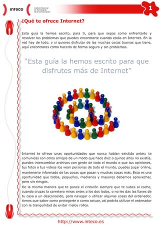 1
http://www.inteco.es
¿Qué te ofrece Internet?
Esta guía la hemos escrito, para ti, para que sepas como enfrentarte y
resolver los problemas que puedes encontrarte cuando estás en Internet. En la
red hay de todo, y si quieres disfrutar de las muchas cosas buenas que tiene,
aquí encontraras como hacerlo de forma segura y sin problemas.
“Esta guía la hemos escrito para que
disfrutes más de Internet”
Internet te ofrece unas oportunidades que nunca habían existido antes: te
comunicas con otros amigos de un modo que hace diez o quince años no existía,
puedes intercambiar archivos con gente de todo el mundo o que tus opiniones,
tus fotos o tus videos los vean personas de todo el mundo, puedes jugar online,
mantenerte informado de las cosas que pasan y muchas cosas más. Esto es una
oportunidad que todos, pequeños, medianos y mayores debemos aprovechar,
pero sin riesgos.
De la misma manera que te pones el cinturón siempre que te subes al coche,
cuando cruzas la carretera miras antes a los dos lados, o no les das las llaves de
tu casa a un desconocido, para navegar o utilizar algunas cosas del ordenador,
tienes que saber como protegerte o como actuar, así podrás utilizar el ordenador
con la tranquilidad de evitar malos rollos.
 