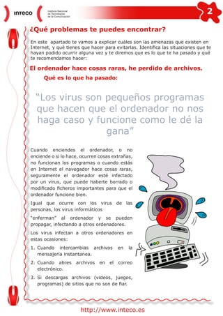 2
http://www.inteco.es
¿Qué problemas te puedes encontrar?
En este apartado te vamos a explicar cuáles son las amenazas que existen en
Internet, y qué tienes que hacer para evitarlas. Identifica las situaciones que te
hayan podido ocurrir alguna vez y te diremos que es lo que te ha pasado y qué
te recomendamos hacer:
El ordenador hace cosas raras, he perdido de archivos.
Cuando enciendes el ordenador, o no
enciende o si lo hace, ocurren cosas extrañas,
no funcionan los programas o cuando estás
en Internet el navegador hace cosas raras,
seguramente el ordenador esté infectado
por un virus, que puede haberte borrado o
modificado ficheros importantes para que el
ordenador funcione bien.
Igual que ocurre con los virus de las
personas, los virus informáticos
“enferman” al ordenador y se pueden
propagar, infectando a otros ordenadores.
Los virus infectan a otros ordenadores en
estas ocasiones:
1.	Cuando intercambias archivos en la
mensajería instantanea.
2.	Cuando abres archivos en el correo
electrónico.
3.	Si descargas archivos (videos, juegos,
programas) de sitios que no son de fiar.
“Los virus son pequeños programas
que hacen que el ordenador no nos
haga caso y funcione como le dé la
gana”
Qué es lo que ha pasado:
 