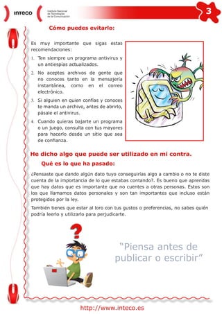 3
http://www.inteco.es
Cómo puedes evitarlo:
Es muy importante que sigas estas
recomendaciones:
1.	 Ten siempre un programa antivirus y
un antiespías actualizados.
2.	 No aceptes archivos de gente que
no conoces tanto en la mensajería
instantánea, como en el correo
electrónico.
3.	 Si alguien en quien confías y conoces
te manda un archivo, antes de abrirlo,
pásale el antivirus.
4.	 Cuando quieras bajarte un programa
o un juego, consulta con tus mayores
para hacerlo desde un sitio que sea
de confianza.
He dicho algo que puede ser utilizado en mi contra.
Qué es lo que ha pasado:
¿Pensaste que dando algún dato tuyo conseguirías algo a cambio o no te diste
cuenta de la importancia de lo que estabas contando?. Es bueno que aprendas
que hay datos que es importante que no cuentes a otras personas. Estos son
los que llamamos datos personales y son tan importantes que incluso están
protegidos por la ley.
También tienes que estar al loro con tus gustos o preferencias, no sabes quién
podría leerlo y utilizarlo para perjudicarte.
“Piensa antes de
publicar o escribir”
 