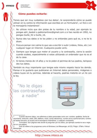 4
http://www.inteco.es
Cómo puedes evitarlo:
Tienes que ser muy cuidadoso con tus datos1
, te sorprendería cómo se puede
utilizar en tu contra la información que escribes en un formulario2
, un foro o en
la mensajería instantánea3
.
1.	 No utilices nicks que den pistas de tu nombre o tu edad, por ejemplo te
pongas adri_basket o pablomartinez@gmail.com o si has nacido en 1992, no
pongas Guille_92 o Guille_16.
2.	 Nunca des tus datos si te los piden y no entiendes para qué es, o no te lo
dicen.
3.	 Procura pensar con calma lo que vas a escribir o subir (videos, fotos, etc.) en
cualquier lugar en Internet. Cualquiera puede verlo.
4.	 Siempre que tengas que meter el usuario y la contraseña, cierra la sesión
cuando acabes, especialmente si estas utilizando un ordenador que no es el
de tu casa.
5.	 Si tienes menos de 14 años y no te piden el permiso de tus padres, tampoco
des tus datos.
También es muy importante que tengas este mismo respeto hacia los demás.
Piensa si te gustaría que publicaran en Internet datos personales, imágenes o
videos tuyos sin tu permiso. Además al hacerlo, podrías meterte en un lío con
la ley.
“No le digas
las contraseñas
a nadie”
1 	 Cuando decimos datos, nos referimos a datos personales como son: nombre, apellidos, fecha de
nacimiento, dirección, edad, DNI, teléfono, móvil, correo electrónico, numero de la cuenta bancaria, número
de tarjeta bancaria, el usuario de la mensajería instantánea, o cualquier contraseña.
2	 Formulario: Son páginas web donde te preguntan por tus datos, por ejemplo cuando te vas a regis-
trar en una página.
3	 Esto se refiere a los programas como el Windows Live Messenger, el ICQ, Pidgin, GTalk o Yahoo!
Messenger.
 