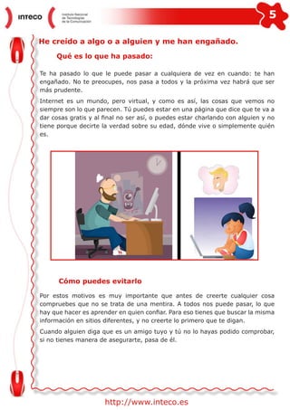 5
http://www.inteco.es
He creído a algo o a alguien y me han engañado.
Qué es lo que ha pasado:
Te ha pasado lo que le puede pasar a cualquiera de vez en cuando: te han
engañado. No te preocupes, nos pasa a todos y la próxima vez habrá que ser
más prudente.
Internet es un mundo, pero virtual, y como es así, las cosas que vemos no
siempre son lo que parecen. Tú puedes estar en una página que dice que te va a
dar cosas gratis y al final no ser así, o puedes estar charlando con alguien y no
tiene porque decirte la verdad sobre su edad, dónde vive o simplemente quién
es.
Cómo puedes evitarlo
Por estos motivos es muy importante que antes de creerte cualquier cosa
compruebes que no se trata de una mentira. A todos nos puede pasar, lo que
hay que hacer es aprender en quien confiar. Para eso tienes que buscar la misma
información en sitios diferentes, y no creerte lo primero que te digan.
Cuando alguien diga que es un amigo tuyo y tú no lo hayas podido comprobar,
si no tienes manera de asegurarte, pasa de él.
 