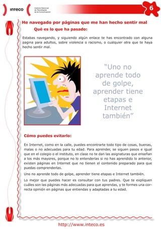 6
http://www.inteco.es
He navegado por páginas que me han hecho sentir mal
Qué es lo que ha pasado:
Estabas navegando, y siguiendo algún enlace te has encontrado con alguna
pagina para adultos, sobre violencia o racismo, o cualquier otra que te haya
hecho sentir mal.
“Uno no
aprende todo
de golpe,
aprender tiene
etapas e
Internet
también”
Cómo puedes evitarlo:
En Internet, como en la calle, puedes encontrarte todo tipo de cosas, buenas,
malas o no adecuadas para tu edad. Para aprender, se siguen pasos e igual
que en el colegio o el instituto, en clase no te dan las asignaturas que enseñan
a los más mayores, porque no lo entenderías si no has aprendido lo anterior,
existen páginas en Internet que no tienen el contenido preparado para que
puedas comprenderlas.
Uno no aprende todo de golpe, aprender tiene etapas e Internet también.
Lo mejor que puedes hacer es consultar con tus padres. Que te expliquen
cuáles son las páginas más adecuadas para que aprendas, y te formes una cor-
recta opinión en páginas que entiendas y adaptadas a tu edad.
 