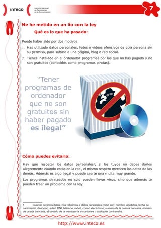 7
http://www.inteco.es
Me he metido en un lío con la ley
Qué es lo que ha pasado:
Puede haber sido por dos motivos:
1.	 Has utilizado datos personales, fotos o videos ofensivos de otra persona sin
su permiso, para subirlo a una página, blog o red social.
2.	 Tienes instalado en el ordenador programas por los que no has pagado y no
son gratuitos (conocidos como programas piratas).
“Tener
programas de
ordenador
que no son
gratuitos sin
haber pagado
es ilegal”
Cómo puedes evitarlo:
Hay que respetar los datos personales1
, si los tuyos no debes darlos
alegremente cuando estás en la red, el mismo respeto merecen los datos de los
demás. Además es algo ilegal y puede caerte una multa muy grande.
Los programas pirateados no solo pueden llevar virus, sino que además te
pueden traer un problema con la ley.
1	 Cuando decimos datos, nos referimos a datos personales como son: nombre, apellidos, fecha de
nacimiento, dirección, edad, DNI, teléfono, móvil, correo electrónico, numero de la cuenta bancaria, número
de tarjeta bancaria, el usuario de la mensajería instantánea o cualquier contraseña.
 