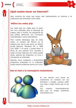 8
http://www.inteco.es
¿Qué sueles hacer en Internet?
Aquí miramos las cosas que haces más habitualmente en Internet y te
explicamos que amenazas suele haber.
Utilizo las redes p2p
Las redes p2p (en inglés peer to peer)
son muy utilizadas para la descarga de
juegos, pelis o música, los programas de
p2p (eMule, BitTorrent, etc.) funcionan
conectándose a otros ordenadores.
Pero cuando descargas algo de estas
redes, el nombre del fichero no te
asegura que sea lo que pone, un fichero
puede llamarse “Windows XP” o “NBA
Live 2008” y no serlo, o puede llevar el
título de una película muy conocida y
luego no tiene nada que ver, o peor, puede
llevar, además del programa, un virus y
estropearte el ordenador.
Además, tener instalados o compartidos
programas pirateados en el ordenador
puede traerte problemas serios con la ley.
Uso el chat o la mensajería instantánea
Es una manera muy buena de
mantenerte en contacto con tus
familiares y amigos, aunque estén
muy lejos o haga mucho que no les
ves.
Las mejores recomendaciones
para que no tengas problemas
utilizándolos son:
 