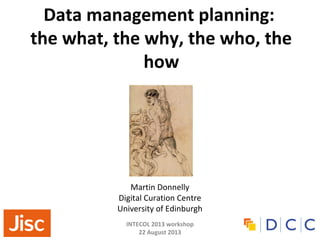 INTECOL 2013 workshop
22 August 2013
Data management planning:
the what, the why, the who, the
how
Martin Donnelly
Digital Curation Centre
University of Edinburgh
 