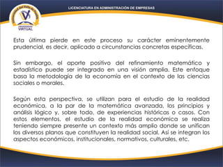 Esta última pierde en este proceso su carácter eminentemente
prudencial, es decir, aplicado a circunstancias concretas específicas.
Sin embargo, el aporte positivo del refinamiento matemático y
estadístico puede ser integrado en una visión amplia. Este enfoque
basa la metodología de la economía en el contexto de las ciencias
sociales o morales.
Según esta perspectiva, se utilizan para el estudio de la realidad
económica, a la par de la matemática avanzada, los principios y
análisis lógico y, sobre todo, de experiencias históricas o casos. Con
estos elementos, el estudio de la realidad económica se realiza
teniendo siempre presente un contexto más amplio donde se unifican
los diversos planos que constituyen la realidad social. Así se integran los
aspectos económicos, institucionales, normativos, culturales, etc.
 
