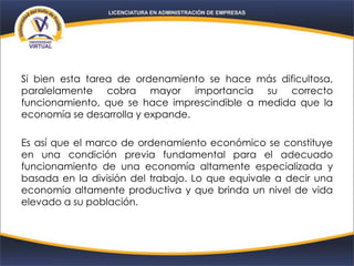 Si bien esta tarea de ordenamiento se hace más dificultosa,
paralelamente cobra mayor importancia su correcto
funcionamiento, que se hace imprescindible a medida que la
economía se desarrolla y expande.
Es así que el marco de ordenamiento económico se constituye
en una condición previa fundamental para el adecuado
funcionamiento de una economía altamente especializada y
basada en la división del trabajo. Lo que equivale a decir una
economía altamente productiva y que brinda un nivel de vida
elevado a su población.
 