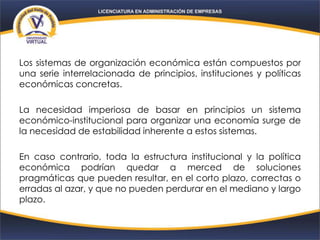 Los sistemas de organización económica están compuestos por
una serie interrelacionada de principios, instituciones y políticas
económicas concretas.
La necesidad imperiosa de basar en principios un sistema
económico-institucional para organizar una economía surge de
la necesidad de estabilidad inherente a estos sistemas.
En caso contrario, toda la estructura institucional y la política
económica podrían quedar a merced de soluciones
pragmáticas que pueden resultar, en el corto plazo, correctas o
erradas al azar, y que no pueden perdurar en el mediano y largo
plazo.
 