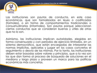 Las instituciones son pautas de conducta, en este caso
económicas, que son formalizadas en leyes o codificadas
(formales), o en forma de comportamientos tradicionales o
consuetudinarios (informales). Son pautas porque seleccionan
ciertas conductas que se consideran buenas y útiles de otras
que no lo son.
Asimismo, las instituciones implican autoridades, elegidas en
forma consensuada y con períodos de ejercicio limitados, en un
sistema democrático, que están encargadas de interpretar las
normas implícitas, aplicarlas y juzgar en los casos concretos el
seguimiento o desvío de las mismas. Por lo tanto, las instituciones
deben estar basadas sobre valores y principios, que a la vez son
los que dan forma al proceso de búsqueda de soluciones en el
mediano y largo plazo y proveen un marco para las políticas
económicas más concretas.
 