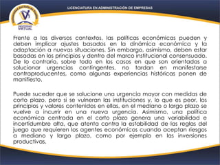 Frente a los diversos contextos, las políticas económicas pueden y
deben implicar ajustes basados en la dinámica económica y la
adaptación a nuevas situaciones. Sin embargo, asimismo, deben estar
basadas en los principios y dentro del marco institucional consensuado.
De lo contrario, sobre todo en los casos en que son orientadas a
solucionar urgencias contingentes, no tardan en manifestarse
contraproducentes, como algunas experiencias históricas ponen de
manifiesto.
Puede suceder que se solucione una urgencia mayor con medidas de
corto plazo, pero si se vulneran las instituciones y, lo que es peor, los
principios y valores contenidos en ellas, en el mediano o largo plazo se
vuelve a incurrir en una nueva urgencia. Asimismo, una política
económica centrada en el corto plazo genera una variabilidad e
incertidumbre alta, que atenta contra la estabilidad de las reglas del
juego que requieren los agentes económicos cuando aceptan riesgos
a mediano y largo plazo, como por ejemplo en las inversiones
productivas.
 