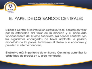 EL PAPEL DE LOS BANCOS CENTRALES
El Banco Central es la institución estatal cuyo rol consiste en velar
por la estabilidad del valor de la moneda y el adecuado
funcionamiento del sistema financiero. Los bancos centrales son
los organismos encargados de llevar adelante la política
monetaria de los países. Suministran el dinero a la economía y
presiden el sistema bancario.
El objetivo más importante de un Banco Central es garantizar la
estabilidad de precios en su área monetaria.
 