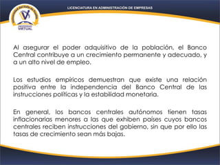 Al asegurar el poder adquisitivo de la población, el Banco
Central contribuye a un crecimiento permanente y adecuado, y
a un alto nivel de empleo.
Los estudios empíricos demuestran que existe una relación
positiva entre la independencia del Banco Central de las
instrucciones políticas y la estabilidad monetaria.
En general, los bancos centrales autónomos tienen tasas
inflacionarias menores a las que exhiben países cuyos bancos
centrales reciben instrucciones del gobierno, sin que por ello las
tasas de crecimiento sean más bajas.
 