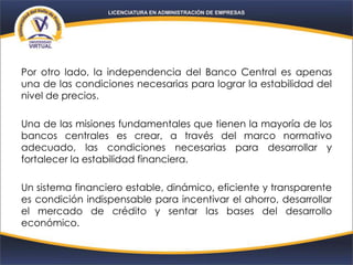 Por otro lado, la independencia del Banco Central es apenas
una de las condiciones necesarias para lograr la estabilidad del
nivel de precios.
Una de las misiones fundamentales que tienen la mayoría de los
bancos centrales es crear, a través del marco normativo
adecuado, las condiciones necesarias para desarrollar y
fortalecer la estabilidad financiera.
Un sistema financiero estable, dinámico, eficiente y transparente
es condición indispensable para incentivar el ahorro, desarrollar
el mercado de crédito y sentar las bases del desarrollo
económico.
 
