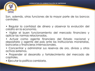 Son, además, otras funciones de la mayor parte de los bancos
centrales:
• Regular la cantidad de dinero y observar la evolución del
crédito en la economía.
• Vigilar el buen funcionamiento del mercado financiero y
aplicar las normas relacionadas.
• Actuar como agente financiero del Estado nacional y
depositario y agente del país ante las instituciones monetarias,
bancarias y financieras internacionales.
• Concentrar y administrar sus reservas de oro, divisas y otros
activos externos.
• Propender al desarrollo y fortalecimiento del mercado de
capitales.
• Ejecutar la política cambiaria.
 