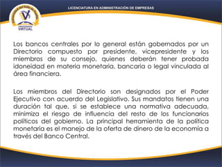 Los bancos centrales por lo general están gobernados por un
Directorio compuesto por presidente, vicepresidente y los
miembros de su consejo, quienes deberán tener probada
idoneidad en materia monetaria, bancaria o legal vinculada al
área financiera.
Los miembros del Directorio son designados por el Poder
Ejecutivo con acuerdo del Legislativo. Sus mandatos tienen una
duración tal que, si se establece una normativa adecuada,
minimiza el riesgo de influencia del resto de los funcionarios
políticos del gobierno. La principal herramienta de la política
monetaria es el manejo de la oferta de dinero de la economía a
través del Banco Central.
 