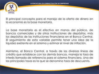 El principal concepto para el manejo de la oferta de dinero en
la economía es la base monetaria.
La base monetaria es el efectivo en manos del público, de
bancos comerciales y de otras instituciones de depósitos, más
los depósitos de las instituciones financieras en el Banco Central.
El seguimiento de esta variable permite tener una idea de la
liquidez existente en el sistema y estimar el nivel de inflación.
Asimismo, el Banco Central, a través de las diversas líneas de
crédito que establece con los demás bancos, maneja la tasa de
interés llamada de referencia para el sistema financiero. Una de
las principales tasas es la que se denomina tasa de descuento.
 