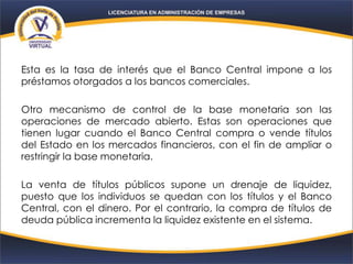Esta es la tasa de interés que el Banco Central impone a los
préstamos otorgados a los bancos comerciales.
Otro mecanismo de control de la base monetaria son las
operaciones de mercado abierto. Estas son operaciones que
tienen lugar cuando el Banco Central compra o vende títulos
del Estado en los mercados financieros, con el fin de ampliar o
restringir la base monetaria.
La venta de títulos públicos supone un drenaje de liquidez,
puesto que los individuos se quedan con los títulos y el Banco
Central, con el dinero. Por el contrario, la compra de títulos de
deuda pública incrementa la liquidez existente en el sistema.
 