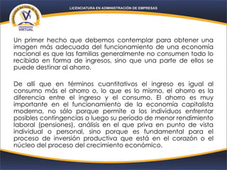 Un primer hecho que debemos contemplar para obtener una
imagen más adecuada del funcionamiento de una economía
nacional es que las familias generalmente no consumen todo lo
recibido en forma de ingresos, sino que una parte de ellos se
puede destinar al ahorro.
De allí que en términos cuantitativos el ingreso es igual al
consumo más el ahorro o, lo que es lo mismo, el ahorro es la
diferencia entre el ingreso y el consumo. El ahorro es muy
importante en el funcionamiento de la economía capitalista
moderna, no sólo porque permite a los individuos enfrentar
posibles contingencias o luego su período de menor rendimiento
laboral (pensiones), análisis en el que priva en punto de vista
individual o personal, sino porque es fundamental para el
proceso de inversión productiva que está en el corazón o el
núcleo del proceso del crecimiento económico.
 