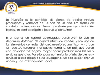 La inversión es la cantidad de bienes de capital nuevos
producidos y vendidos en un país en un año. Los bienes de
capital, a la vez, son los bienes que sirven para producir otros
bienes, en contraposición a los que se consumen.
Estos bienes de capital acumulados constituyen lo que se
denomina dotación de capital (stock de capital) y son uno de
los elementos centrales del crecimiento económico, junto con
los recursos naturales y el capital humano. Un país que posee
una dotación de capital mayor podrá producir más bienes y
servicios que otro. Por ello, para aumentar la oferta de bienes y
servicios a disposición de sus ciudadanos un país debe tener un
ahorro y una inversión adecuados.
 