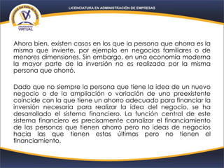 Ahora bien, existen casos en los que la persona que ahorra es la
misma que invierte, por ejemplo en negocios familiares o de
menores dimensiones. Sin embargo, en una economía moderna
la mayor parte de la inversión no es realizada por la misma
persona que ahorró.
Dado que no siempre la persona que tiene la idea de un nuevo
negocio o de la ampliación o variación de uno preexistente
coincide con la que tiene un ahorro adecuado para financiar la
inversión necesaria para realizar la idea del negocio, se ha
desarrollado el sistema financiero. La función central de este
sistema financiero es precisamente canalizar el financiamiento
de las personas que tienen ahorro pero no ideas de negocios
hacia las que tienen estas últimas pero no tienen el
financiamiento.
 