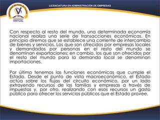Con respecto al resto del mundo, una determinada economía
nacional realiza una serie de transacciones económicas. En
principio diremos que se establece una corriente de intercambio
de bienes y servicios. Los que son ofrecidos por empresas locales
y demandados por personas en el resto del mundo se
denominan exportaciones; en cambio, los que son ofrecidos por
el resto del mundo para la demanda local se denominan
importaciones.
Por último tenemos las funciones económicas que cumple el
Estado. Desde el punto de vista macroeconómico, el Estado
actúa sobre los flujos del circuito económico, por un lado
extrayendo recursos de las familias y empresas a través de
impuestos y, por otro, realizando con esos recursos un gasto
público para ofrecer los servicios públicos que el Estado provee.
 