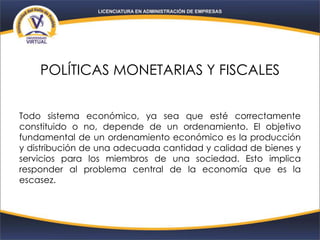 POLÍTICAS MONETARIAS Y FISCALES
Todo sistema económico, ya sea que esté correctamente
constituido o no, depende de un ordenamiento. El objetivo
fundamental de un ordenamiento económico es la producción
y distribución de una adecuada cantidad y calidad de bienes y
servicios para los miembros de una sociedad. Esto implica
responder al problema central de la economía que es la
escasez.
 