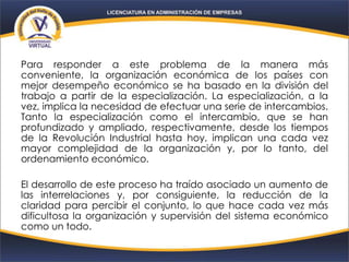 Para responder a este problema de la manera más
conveniente, la organización económica de los países con
mejor desempeño económico se ha basado en la división del
trabajo a partir de la especialización. La especialización, a la
vez, implica la necesidad de efectuar una serie de intercambios.
Tanto la especialización como el intercambio, que se han
profundizado y ampliado, respectivamente, desde los tiempos
de la Revolución Industrial hasta hoy, implican una cada vez
mayor complejidad de la organización y, por lo tanto, del
ordenamiento económico.
El desarrollo de este proceso ha traído asociado un aumento de
las interrelaciones y, por consiguiente, la reducción de la
claridad para percibir el conjunto, lo que hace cada vez más
dificultosa la organización y supervisión del sistema económico
como un todo.
 