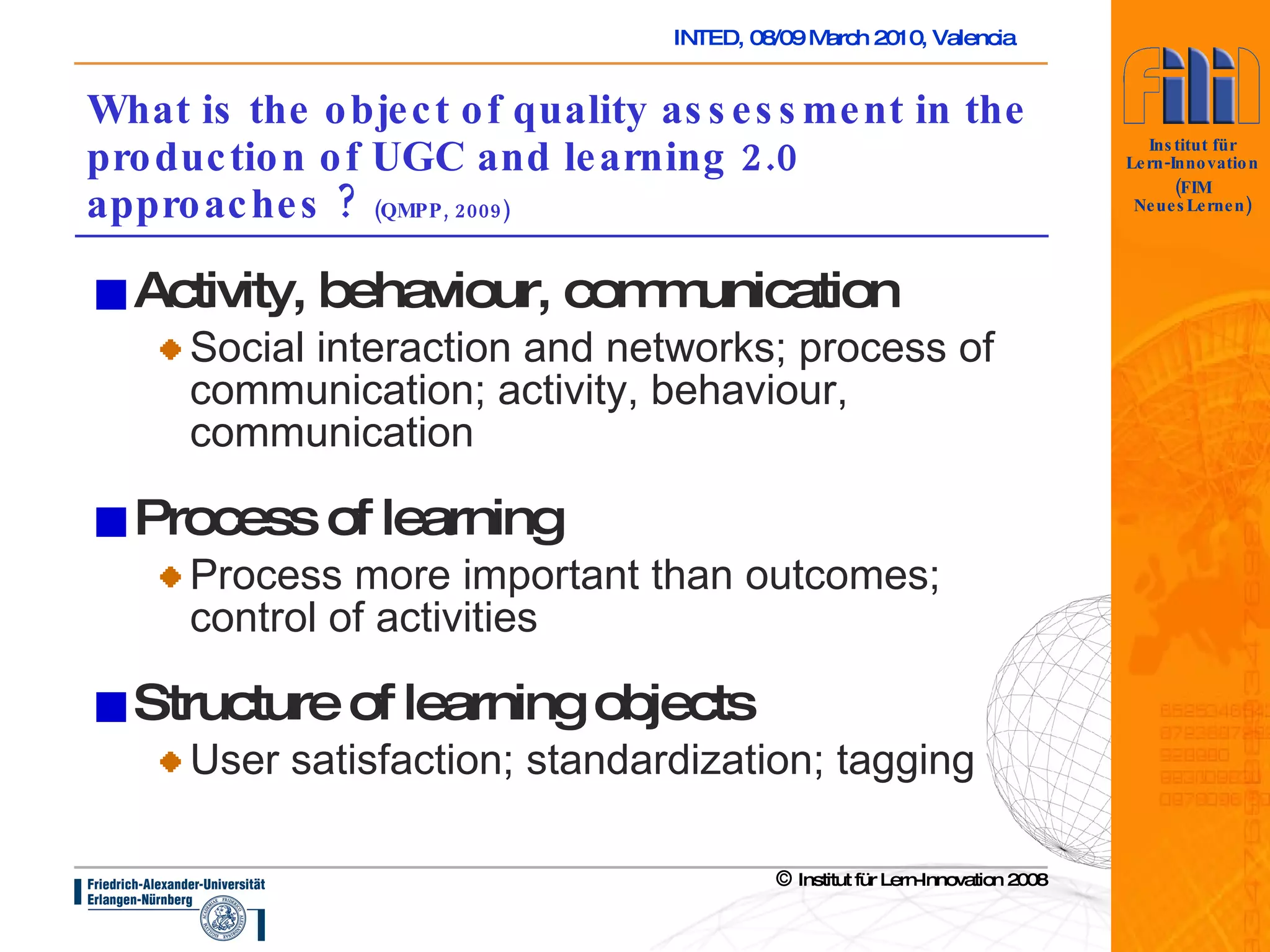What is the object of quality assessment in the production of UGC and learning 2.0 approaches ?  (QMPP, 2009) Activity, behaviour, communication Social interaction and networks; process of communication; activity, behaviour, communication Process of learning Process more important than outcomes; control of activities Structure of learning objects User satisfaction; standardization; tagging 