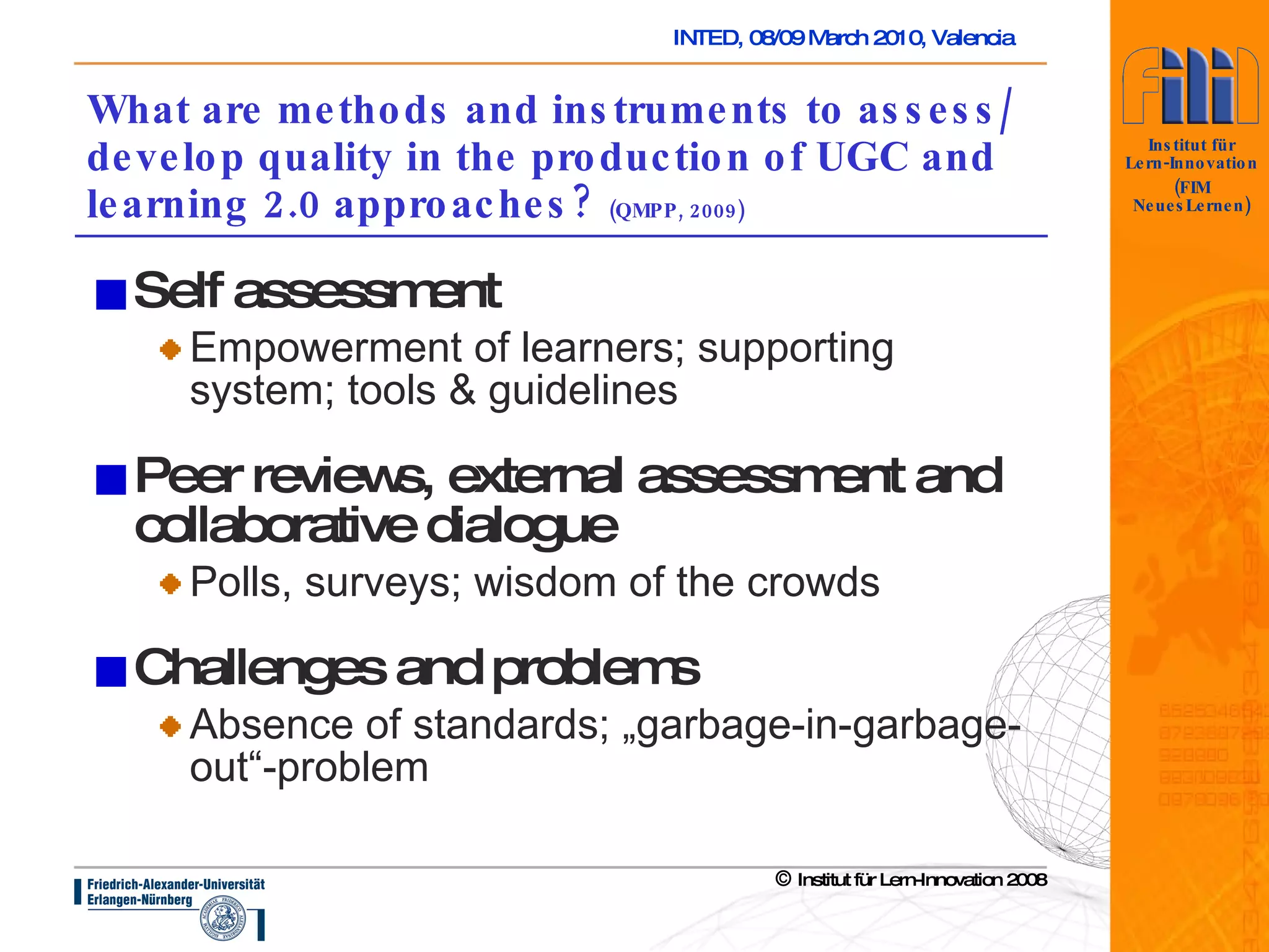 What are methods and instruments to assess/develop quality in the production of UGC and learning 2.0 approaches?  (QMPP, 2009) Self assessment Empowerment of learners; supporting system; tools & guidelines Peer reviews, external assessment and collaborative dialogue Polls, surveys; wisdom of the crowds Challenges and problems Absence of standards; „garbage-in-garbage-out“-problem 