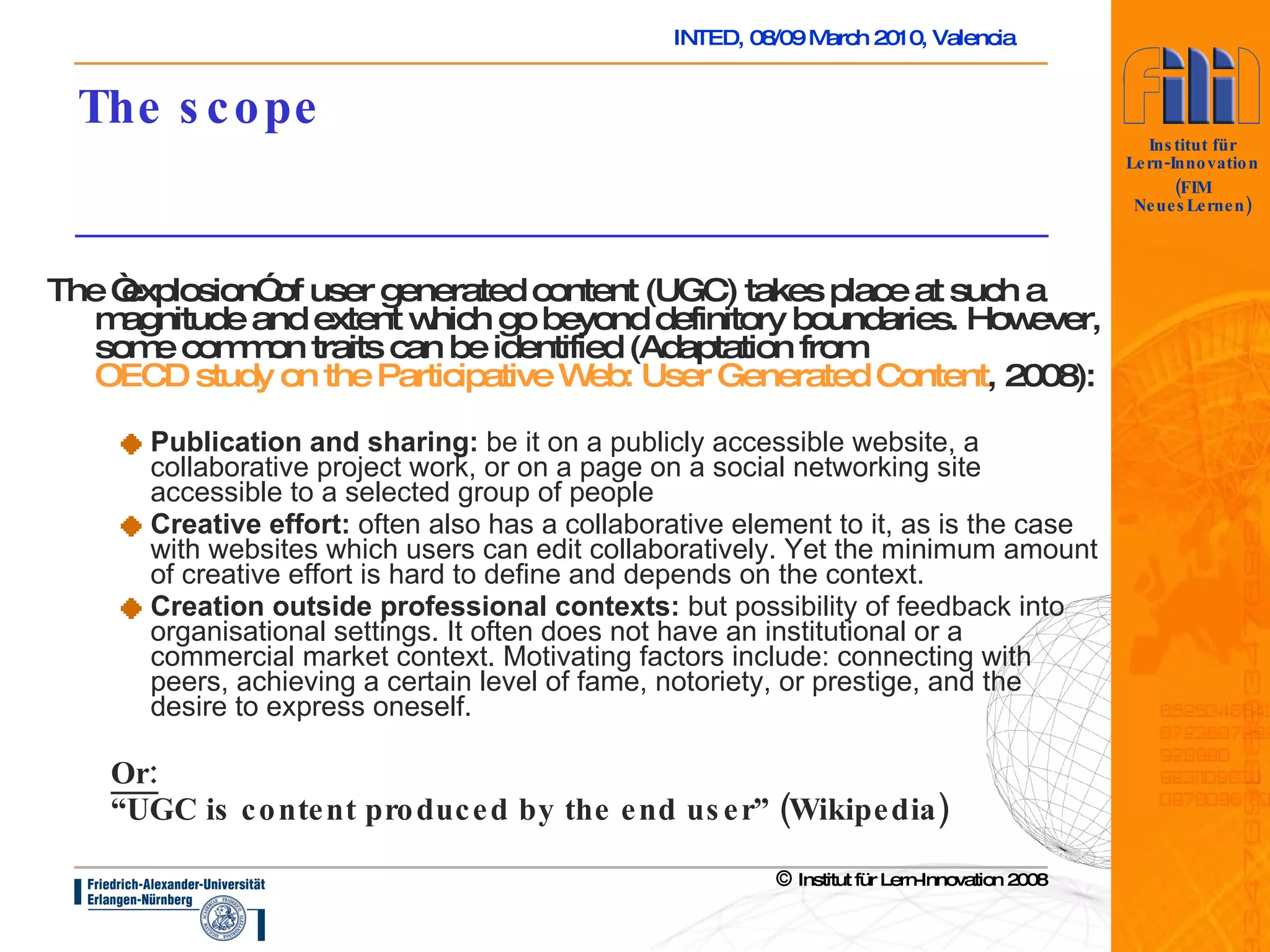 The scope The “explosion” of user generated content (UGC) takes place at such a magnitude and extent which go beyond definitory boundaries. However, some common traits can be identified (Adaptation from  OECD study on the Participative Web: User Generated Content , 2008 ): Publication and sharing:  be it on a publicly accessible website, a collaborative project work, or on a page on a social networking site accessible to a selected group of people  Creative effort:  often also has a collaborative element to it, as is the case with websites which users can edit collaboratively. Yet the minimum amount of creative effort is hard to define and depends on the context.  Creation outside professional contexts:  but possibility of feedback into organisational settings . It often does not have an institutional or a commercial market context. Motivating factors include: connecting with peers, achieving a certain level of fame, notoriety, or prestige, and the desire to express oneself.  Or: “ UGC is content produced by the end user” (Wikipedia) 