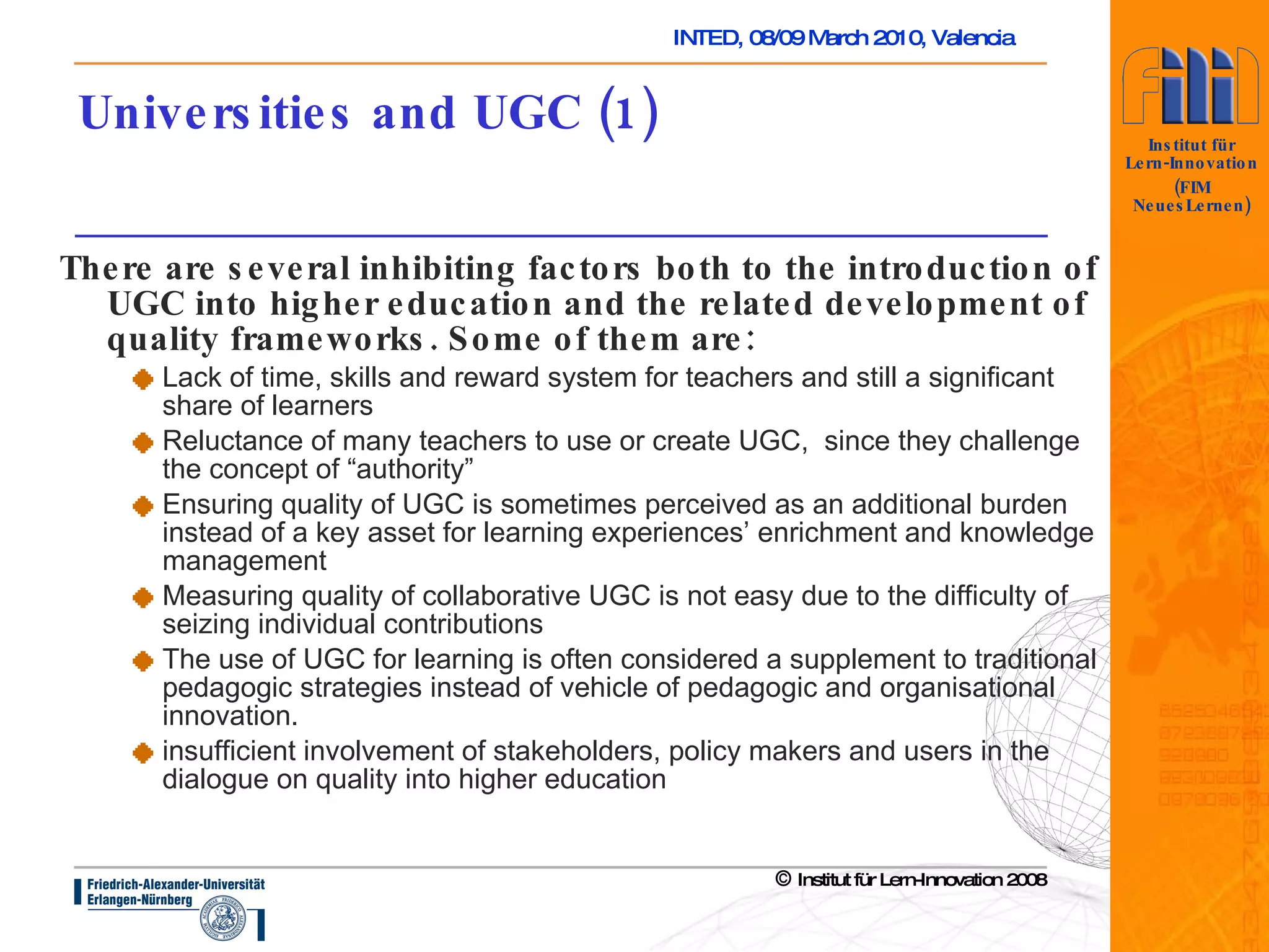 Universities and UGC (1) There are several inhibiting factors both to the introduction of UGC into higher education and the related development of quality frameworks. Some of them are: Lack of time, skills and reward system for teachers and still a significant share of learners  Reluctance of many teachers to use or create UGC,  since they challenge the concept of “authority” Ensuring quality of UGC is sometimes perceived as an additional burden instead of a key asset for learning experiences’ enrichment and knowledge management Measuring quality of collaborative UGC is not easy due to the difficulty of seizing individual contributions The use of UGC for learning is often considered a supplement to traditional pedagogic strategies instead of vehicle of pedagogic and organisational innovation.  insufficient involvement of stakeholders, policy makers and users in the dialogue on quality into higher education 