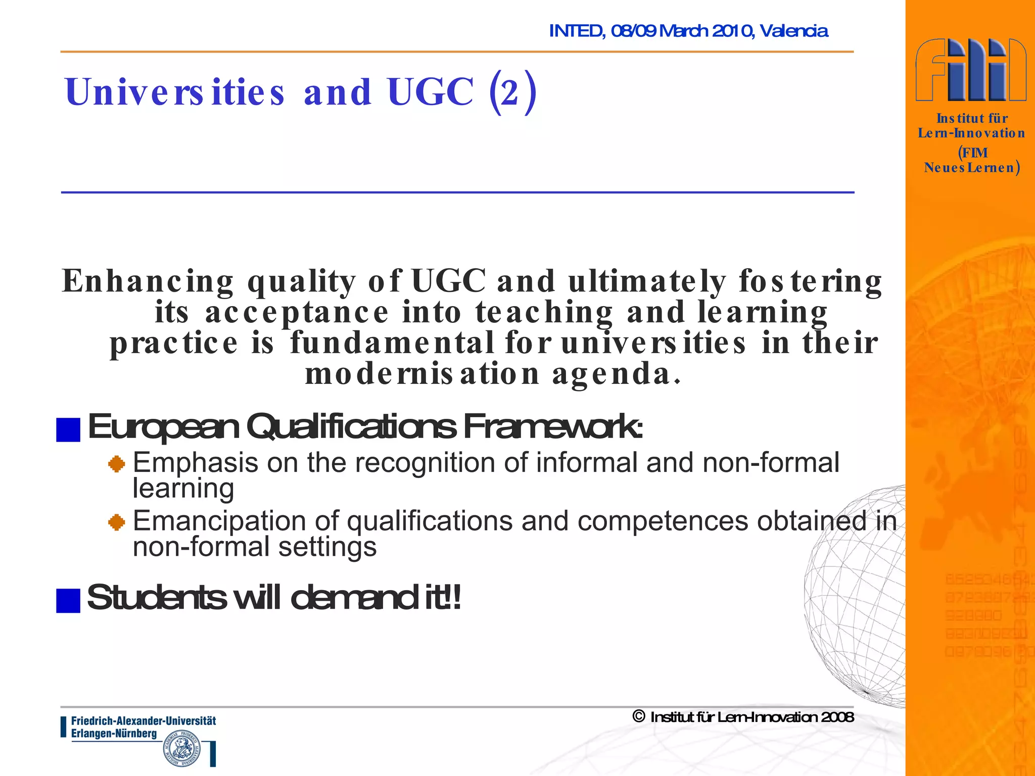 Universities and UGC (2) Enhancing quality of UGC and ultimately fostering its acceptance into teaching and learning practice is fundamental for universities in their modernisation agenda. European Qualifications Framework :  Emphasis on the recognition of informal and non-formal learning Emancipation of qualifications and competences obtained in non-formal settings Students will demand it!!   