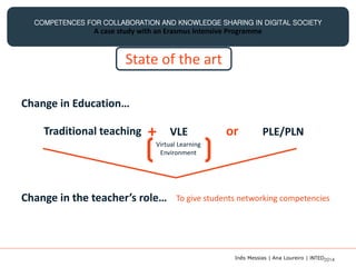COMPETENCES FOR COLLABORATION AND KNOWLEDGE SHARING IN DIGITAL SOCIETY
A case study with an Erasmus Intensive Programme
State of the art
Change in Education…
Traditional teaching + VLE or PLE/PLN
Virtual Learning
Environment
Change in the teacher’s role… To give students networking competencies
Inês Messias | Ana Loureiro | INTED2014
 
