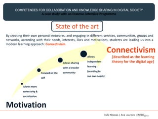 COMPETENCES FOR COLLABORATION AND KNOWLEDGE SHARING IN DIGITAL SOCIETY
A case study with an Erasmus Intensive Programme
Allows more
conectivity &
socialization
Focused on the
self
Allows sharing
with a broader
community
Allows
independent
learning
(acording to
our own needs)
[described as the learning
theory for the digital age]
Connectivism
Motivation
By creating their own personal networks, and engaging in different services, communities, groups and
networks, according with their needs, interests, likes and motivations, students are leading us into a
modern learning approach: Connectivism.
State of the art
Inês Messias | Ana Loureiro | INTED2014
 