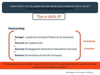 COMPETENCES FOR COLLABORATION AND KNOWLEDGE SHARING IN DIGITAL SOCIETY
A case study with an Erasmus Intensive Programme
The e-skills IP
Partnership
Portugal – coordinator (Instituto Politécnico de Santarém)
Denmark (UC Syddanmark)
Germany (Paedagogische Hochschule Schwaebisch Gmuend)
Romania (Universitatea de Vest din Timisoara)
+
+
+
18 students
4 teachers
The target group were higher education (HE) students (social work, health, teacher training -
primary, ICT secondary teachers).
Inês Messias | Ana Loureiro | INTED2014
 