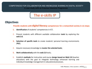 COMPETENCES FOR COLLABORATION AND KNOWLEDGE SHARING IN DIGITAL SOCIETY
A case study with an Erasmus Intensive Programme
The e-skills IP
Objectives
Provide students with digital literacy competences for a networked society in six steps:
1. Identification of students’ competencies in ICT;
2. Present students with different available collaboration tools by exploring the
web 2.0;
3. Selection of specific tools to create students' personal learning environments
(PLE);
4. Acquire necessary knowledge to master the selected tools;
5. Work collaboratively with the web 2.0 tools;
6. Establish methods for instruction and course design based on Web 2.0 (teacher
education) with the goal to integrate technology enhanced learning and
individual knowledge management in educational processes.
Inês Messias | Ana Loureiro | INTED2014
 