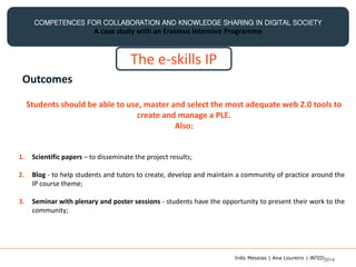 COMPETENCES FOR COLLABORATION AND KNOWLEDGE SHARING IN DIGITAL SOCIETY
A case study with an Erasmus Intensive Programme
The e-skills IP
Outcomes
Students should be able to use, master and select the most adequate web 2.0 tools to
create and manage a PLE.
Also:
1. Scientific papers – to disseminate the project results;
2. Blog - to help students and tutors to create, develop and maintain a community of practice around the
IP course theme;
3. Seminar with plenary and poster sessions - students have the opportunity to present their work to the
community;
Inês Messias | Ana Loureiro | INTED2014
 