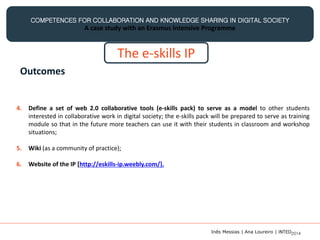 COMPETENCES FOR COLLABORATION AND KNOWLEDGE SHARING IN DIGITAL SOCIETY
A case study with an Erasmus Intensive Programme
The e-skills IP
Outcomes
4. Define a set of web 2.0 collaborative tools (e-skills pack) to serve as a model to other students
interested in collaborative work in digital society; the e-skills pack will be prepared to serve as training
module so that in the future more teachers can use it with their students in classroom and workshop
situations;
5. Wiki (as a community of practice);
6. Website of the IP [http://eskills-ip.weebly.com/].
Inês Messias | Ana Loureiro | INTED2014
 