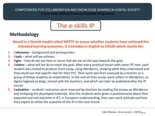 COMPETENCES FOR COLLABORATION AND KNOWLEDGE SHARING IN DIGITAL SOCIETY
A case study with an Erasmus Intensive Programme
The e-skills IP
Methodology
1. Coherence – background and prerequisites;
2. Goals – what will we achieve;
3. Signs – how do we see hear or sense that we are on the way towards the goal;
4. Actions – what will we do to reach the goal. After every practical lesson with some ITC tool, each
student was invited to produce short essay, using Wordpress, showing what they understood and
they could use that specific tool for their PLE. Their work was then assessed by a teacher or a
group of fellow students as respondents. In the end all their essays were collect in Wordpress, as
digital logbook (a blog), shared with the teachers, and which can later be published after the IP
course.
5. Evaluation – students' outcomes were assessed by teachers by reading the essays on Wordpress
and analysing the developed materials. Also the students were given a questionnaire about their
expected and real outcome in ICT, in European understanding, their own work attitude and how
they expect to utilize the outcome of the IP in the near future.
Based in a Danish model called SMTTE to assess whether students have achieved the
intended learning outcomes, it translates in English to CGSAE which stands for:
Inês Messias | Ana Loureiro | INTED2014
 