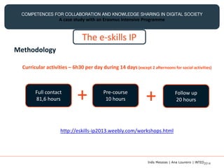 COMPETENCES FOR COLLABORATION AND KNOWLEDGE SHARING IN DIGITAL SOCIETY
A case study with an Erasmus Intensive Programme
The e-skills IP
Methodology
Curricular activities – 6h30 per day during 14 days (except 2 afternoons for social activities)
Full contact
81,6 hours + Pre-course
10 hours + Follow up
20 hours
http://eskills-ip2013.weebly.com/workshops.html
Inês Messias | Ana Loureiro | INTED2014
 