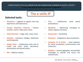 COMPETENCES FOR COLLABORATION AND KNOWLEDGE SHARING IN DIGITAL SOCIETY
A case study with an Erasmus Intensive Programme
The e-skills IP
Selected tools:
• Wordpress – Logbook to register each day
experiences and impressions;
• Scoopit, Slideshare, Pinterest - Content
Curation: search, make sense, share;
• Pixlr & Animoto – Image: edit, create, share;
• Smilebox - Invitations, Collages, Slideshows
and Scrapbooks;
• Google Drive – Collaborative work tool to
create and share online documents,
presentations and spread sheets;
• Wix - Website creation;
• Prezi – Collaborative cloud based
presentations;
• Mendeley – Referencing managing to
collect, organize and share;
• Storyjumper – storytelling;
• Piktochart - Infographics: data visualisation;
• Facebook, G+ & Twitter - social networks
for online socialization, communication and
interaction;
• Netvibes – content aggregator: personalized
homepage to allocate and access the
selected tools.
Inês Messias | Ana Loureiro | INTED2014
 