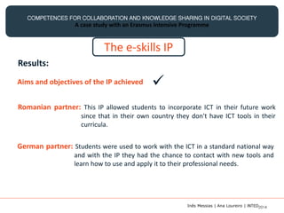COMPETENCES FOR COLLABORATION AND KNOWLEDGE SHARING IN DIGITAL SOCIETY
A case study with an Erasmus Intensive Programme
The e-skills IP
Results:
Aims and objectives of the IP achieved 
Romanian partner: This IP allowed students to incorporate ICT in their future work
since that in their own country they don't have ICT tools in their
curricula.
German partner: Students were used to work with the ICT in a standard national way
and with the IP they had the chance to contact with new tools and
learn how to use and apply it to their professional needs.
Inês Messias | Ana Loureiro | INTED2014
 
