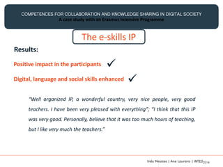 COMPETENCES FOR COLLABORATION AND KNOWLEDGE SHARING IN DIGITAL SOCIETY
A case study with an Erasmus Intensive Programme
The e-skills IP
Results:
Positive impact in the participants
Digital, language and social skills enhanced

“Well organized IP, a wonderful country, very nice people, very good
teachers. I have been very pleased with everything”; “I think that this IP
was very good. Personally, believe that it was too much hours of teaching,
but I like very much the teachers.”

Inês Messias | Ana Loureiro | INTED2014
 
